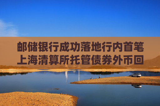 邮储银行成功落地行内首笔上海清算所托管债券外币回购业务