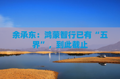 余承东：鸿蒙智行已有“五界”，到此截止  第1张