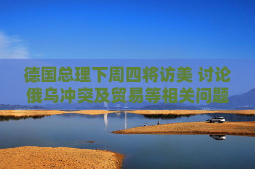 德国总理下周四将访美 讨论俄乌冲突及贸易等相关问题