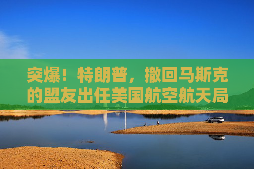 突爆！特朗普，撤回马斯克的盟友出任美国航空航天局局长提名！