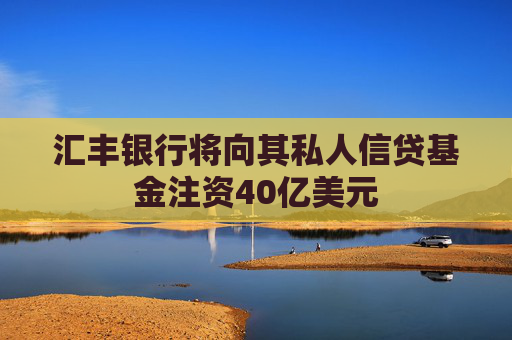 汇丰银行将向其私人信贷基金注资40亿美元