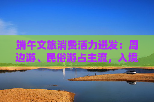 端午文旅消费活力迸发：周边游、民俗游占主流，入境游大涨近九成