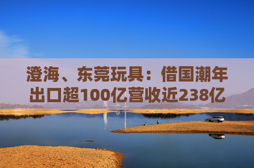 澄海、东莞玩具：借国潮年出口超100亿营收近238亿