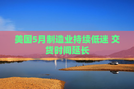 美国5月制造业持续低迷 交货时间延长