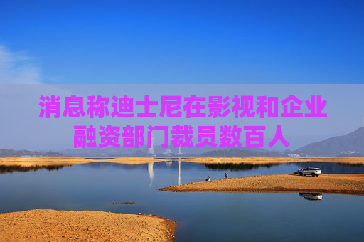 消息称迪士尼在影视和企业融资部门裁员数百人