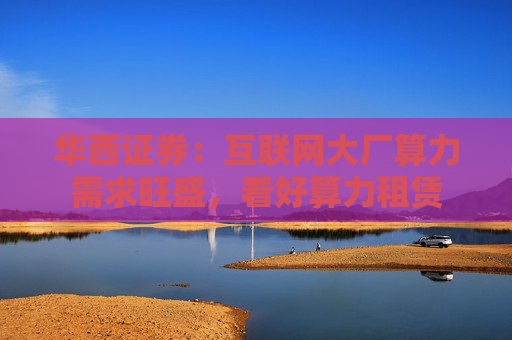 华西证券：互联网大厂算力需求旺盛，看好算力租赁