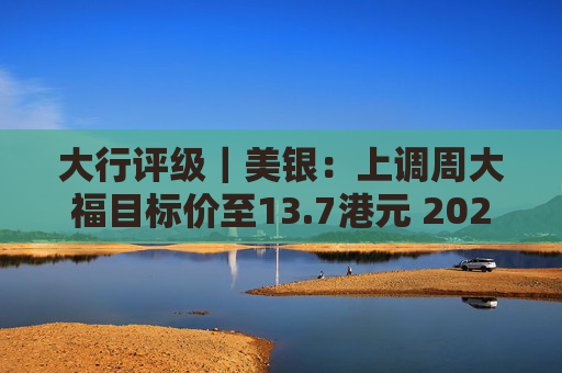 大行评级｜美银：上调周大福目标价至13.7港元 2025财年业绩将成正面事件