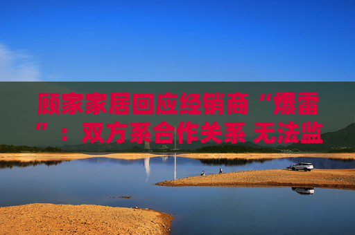 顾家家居回应经销商“爆雷”：双方系合作关系 无法监控预付款流向