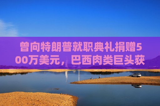 曾向特朗普就职典礼捐赠500万美元，巴西肉类巨头获准在美上市，美参议员痛斥腐败