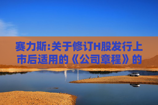 赛力斯:关于修订H股发行上市后适用的《公司章程》的公告