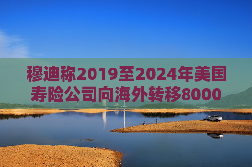 穆迪称2019至2024年美国寿险公司向海外转移8000亿美元资产