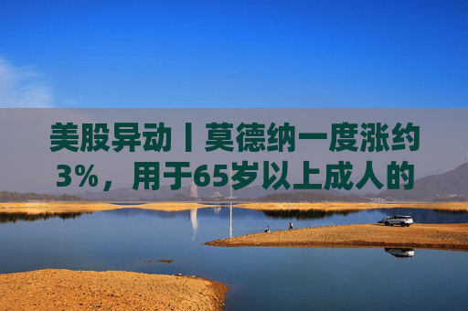 美股异动丨莫德纳一度涨约3%，用于65岁以上成人的下一代新冠疫苗获批