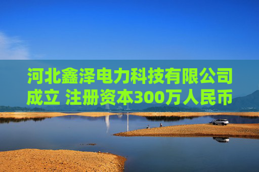 河北鑫泽电力科技有限公司成立 注册资本300万人民币