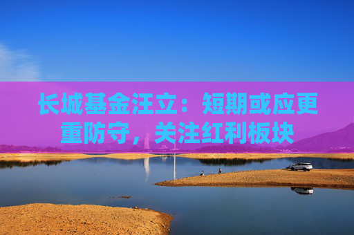 长城基金汪立：短期或应更重防守，关注红利板块