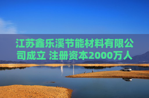 江苏鑫乐溪节能材料有限公司成立 注册资本2000万人民币