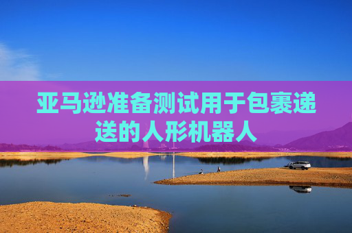 亚马逊准备测试用于包裹递送的人形机器人
