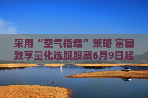 采用“空气指增”策略 富国致享量化选股股票6月9日起发行