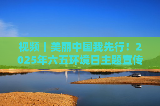 视频丨美丽中国我先行！2025年六五环境日主题宣传片发布