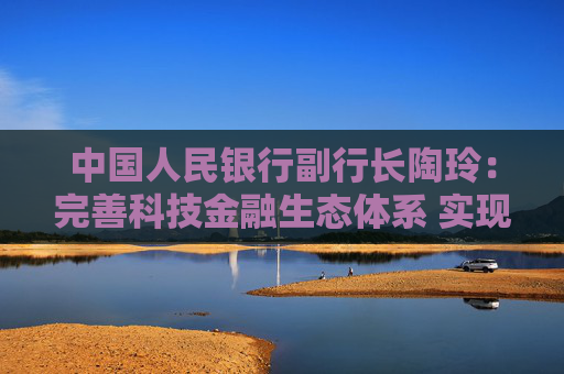 中国人民银行副行长陶玲：完善科技金融生态体系 实现科技与金融良性互动