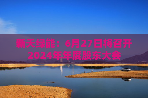 新天绿能：6月27日将召开2024年年度股东大会
