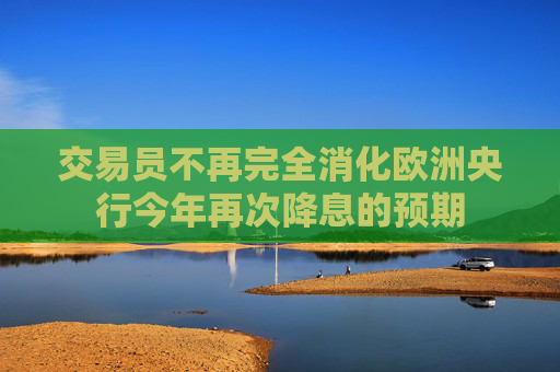 交易员不再完全消化欧洲央行今年再次降息的预期