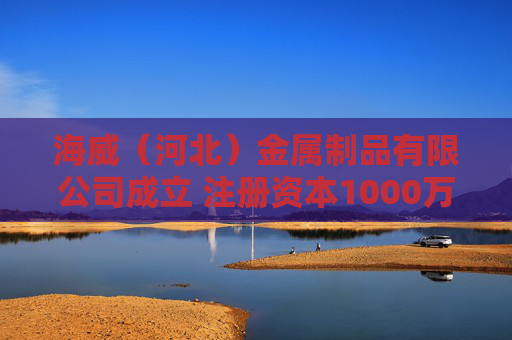 海威（河北）金属制品有限公司成立 注册资本1000万人民币