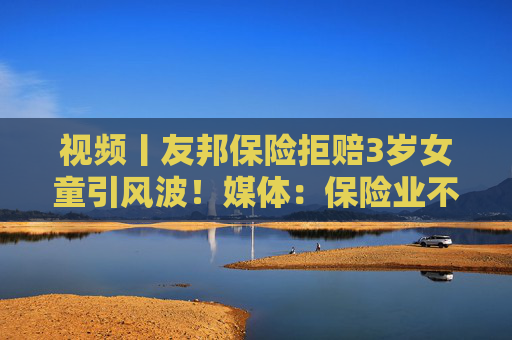 视频丨友邦保险拒赔3岁女童引风波！媒体：保险业不得将精算凌驾于医学之上