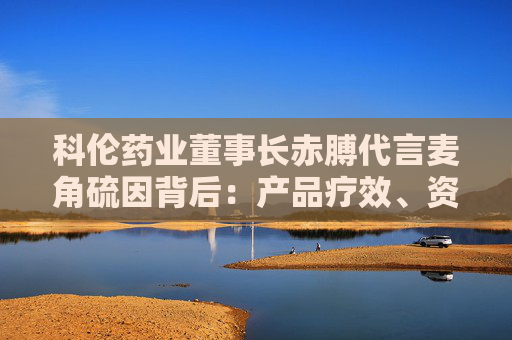 科伦药业董事长赤膊代言麦角硫因背后：产品疗效、资质争议不断 业绩高压下急需新故事？
