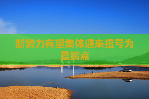 新势力有望集体迎来扭亏为盈拐点