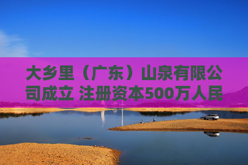 大乡里（广东）山泉有限公司成立 注册资本500万人民币