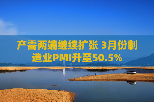 产需两端继续扩张 3月份制造业PMI升至50.5%