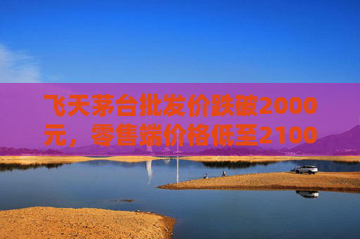 飞天茅台批发价跌破2000元，零售端价格低至2100元
