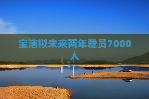 宝洁拟未来两年裁员7000人