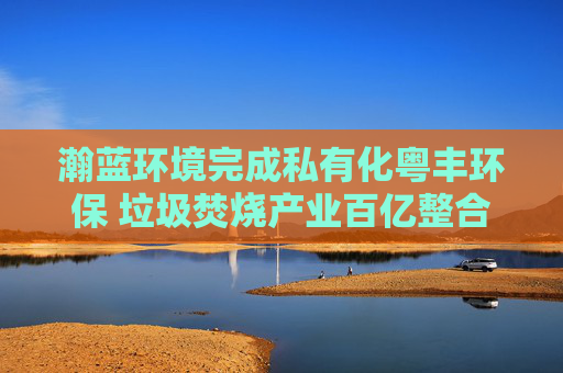 瀚蓝环境完成私有化粤丰环保 垃圾焚烧产业百亿整合尘埃落定