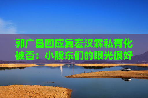郭广昌回应复宏汉霖私有化被否：小股东们的眼光很好  第1张