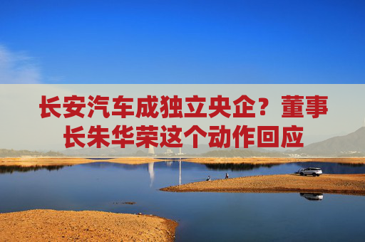 长安汽车成独立央企？董事长朱华荣这个动作回应