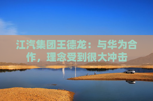 江汽集团王德龙：与华为合作，理念受到很大冲击