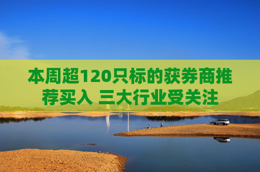 本周超120只标的获券商推荐买入 三大行业受关注
