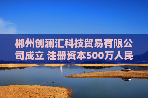郴州创澜汇科技贸易有限公司成立 注册资本500万人民币