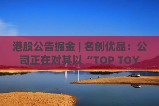 港股公告掘金 | 名创优品：公司正在对其以“TOP TOY”品牌运营的潮流玩具业务潜在分拆上市可能性进行初步评估