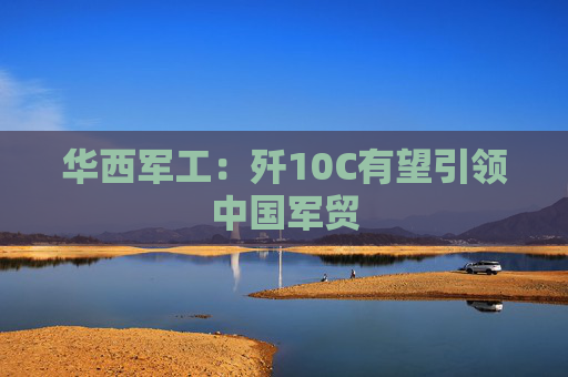 华西军工：歼10C有望引领中国军贸