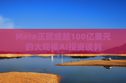 Meta正就或超100亿美元的大规模AI投资谈判