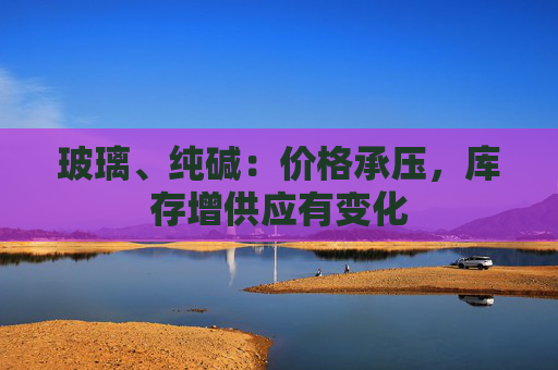 玻璃、纯碱：价格承压，库存增供应有变化
