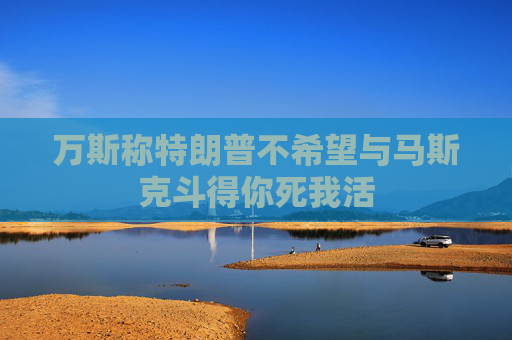 万斯称特朗普不希望与马斯克斗得你死我活