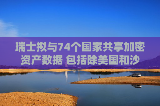 瑞士拟与74个国家共享加密资产数据 包括除美国和沙特外大多数G20国家