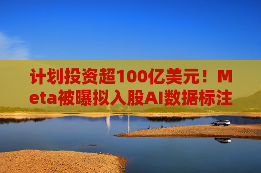 计划投资超100亿美元！Meta被曝拟入股AI数据标注公司