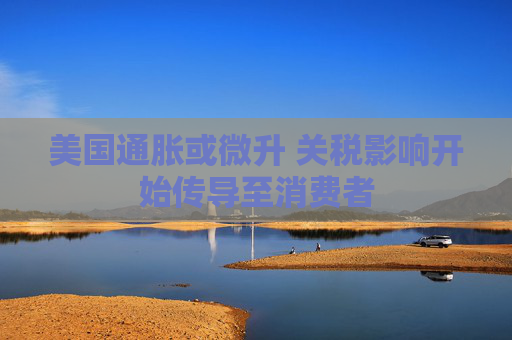 美国通胀或微升 关税影响开始传导至消费者